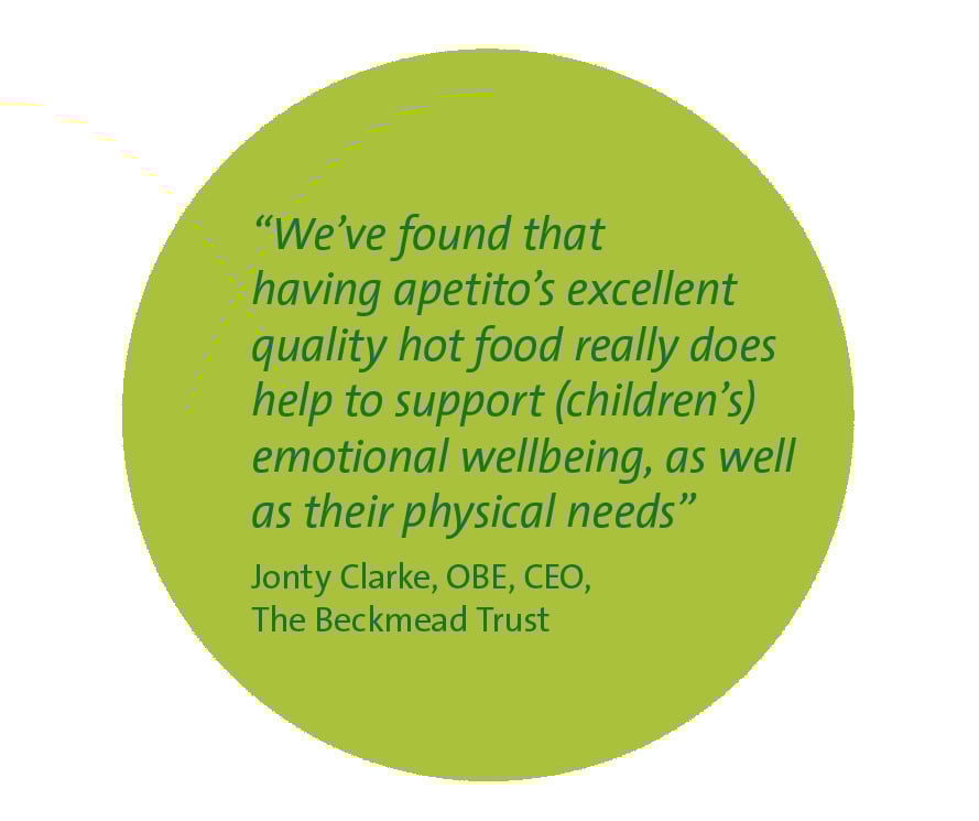 We've found that having apetito's excellent quality hot food really does help to support (children's) emotional wellbeing, as well as physical needs. Jony Clarke, OBE, CEO The Beckmead Trust